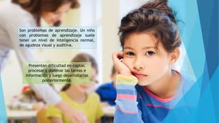 Son problemas de aprendizaje. Un niño
con problemas de aprendizaje suele
tener un nivel de inteligencia normal,
de agudeza visual y auditiva.
Presentan dificultad en captar,
procesar y dominar las tareas e
información y luego desarrollarlas
posteriormente.
 