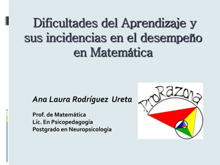 Dificultades del Aprendizaje y sus incidencias en el desempeño en Matemática 
Ana Laura Rodríguez Ureta 
Prof. de Matemática 
Lic. En Psicopedagogía 
Postgrado en Neuropsicología 
 