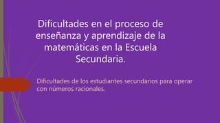 Dificultades en el proceso de
enseñanza y aprendizaje de la
matemáticas en la Escuela
Secundaria.
Dificultades de los estudiantes secundarios para operar
con números racionales.
 