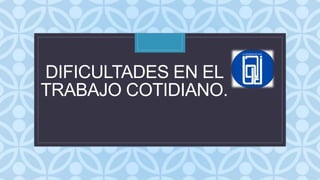 C
DIFICULTADES EN EL
TRABAJO COTIDIANO.
 