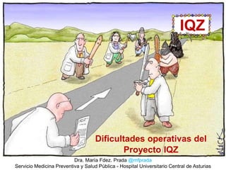 IQZ
Dificultades operativas del
Proyecto IQZ
Dra. María Fdez. Prada @mfprada
Servicio Medicina Preventiva y Salud Pública - Hospital Universitario Central de Asturias
 