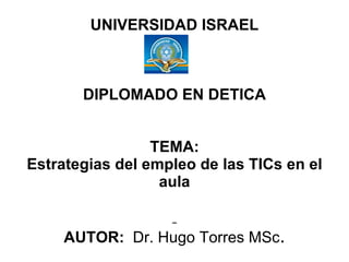 UNIVERSIDAD ISRAEL DIPLOMADO EN DETICA TEMA: Estrategias del empleo de las TICs en el aula   AUTOR:   Dr. Hugo Torres MSc . 