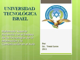 UNIVERSIDAD  TECNOLÓGICA ISRAEL Por:  Lic.  Yonni Lucas 2011 Diplomado Superior Docencia con el Empleo de las Tecnologías de la Información y la Comunicación en el Aula 