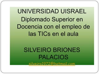 UNIVERSIDAD UISRAEL Diplomado Superior en Docencia con el empleo de las TICs en el aula SILVEIRO BRIONES PALACIOS silveiro1972@hotmail.com 