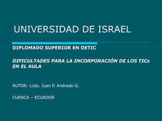 UNIVERSIDAD DE ISRAEL DIPLOMADO SUPERIOR EN DETIC DIFICULTADES PARA LA INCORPORACIÓN DE LOS TICs EN EL AULA AUTOR: Lcdo. Juan P. Andrade G. CUENCA – ECUADOR 