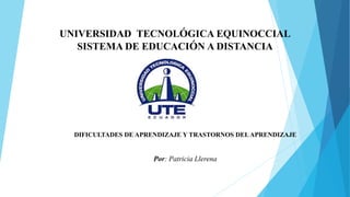 UNIVERSIDAD TECNOLÓGICA EQUINOCCIAL
SISTEMA DE EDUCACIÓN A DISTANCIA
DIFICULTADES DE APRENDIZAJE Y TRASTORNOS DELAPRENDIZAJE
Por: Patricia Llerena
 