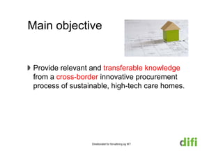 Main objective


 Provide relevant and transferable knowledge
 from a cross-border innovative procurement
        cross border
 process of sustainable, high-tech care homes.




                  Direktoratet for forvaltning og IKT
 