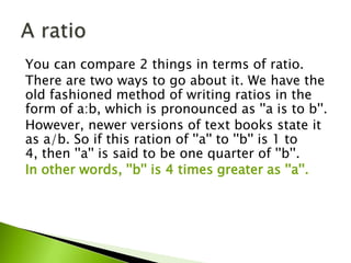 You can compare 2 things in terms of ratio.
There are two ways to go about it. We have the
old fashioned method of writing ratios in the
form of a:b, which is pronounced as ''a is to b''.
However, newer versions of text books state it
as a/b. So if this ration of ''a'' to ''b'' is 1 to
4, then ''a'' is said to be one quarter of ''b''.
In other words, ''b'' is 4 times greater as ''a''.
 