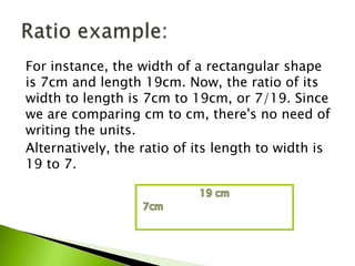 For instance, the width of a rectangular shape
is 7cm and length 19cm. Now, the ratio of its
width to length is 7cm to 19cm, or 7/19. Since
we are comparing cm to cm, there's no need of
writing the units.
Alternatively, the ratio of its length to width is
19 to 7.
 
