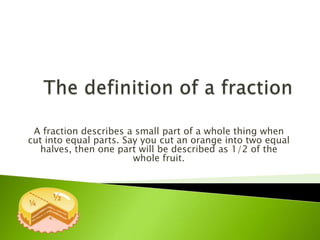 A fraction describes a small part of a whole thing when
cut into equal parts. Say you cut an orange into two equal
halves, then one part will be described as 1/2 of the
whole fruit.
 