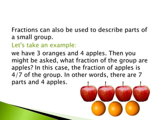 Fractions can also be used to describe parts of
a small group.
Let's take an example:
we have 3 oranges and 4 apples. Then you
might be asked, what fraction of the group are
apples? In this case, the fraction of apples is
4/7 of the group. In other words, there are 7
parts and 4 apples.
 
