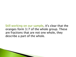 Still working on our sample, it's clear that the
oranges form 3/7 of the whole group. These
are fractions that are not one whole, they
describe a part of the whole.
 