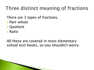There are 3 types of fractions.
 Part-whole
 Quotient
 Ratio
All these are covered in most elementary
school text books, so you shouldn't worry.
 