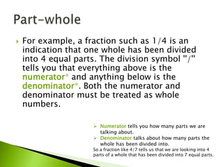  For example, a fraction such as 1/4 is an
indication that one whole has been divided
into 4 equal parts. The division symbol ''/''
tells you that everything above is the
numerator* and anything below is the
denominator*. Both the numerator and
denominator must be treated as whole
numbers.
 Numerator tells you how many parts we are
talking about.
 Denominator talks about how many parts the
whole has been divided into.
So a fraction like 4/7 tells us that we are looking into 4
parts of a whole that has been divided into 7 equal parts.
 