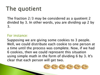 The fraction 2/3 may be considered as a quotient 2
divided by 3. In other words, you are dividing up 2 by
3.
For instance:
Supposing we are giving some cookies to 3 people.
Well, we could distribute each cookie to one person at
a time until the process was complete. Now, if we had
6 cookies, then we could represent this situation
using simple math in the form of dividing 6 by 3. It's
clear that each person will get two.
 