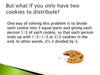 One way of solving this problem is to divide
each cookie into 3 equal parts and giving each
person 1/3 of each cookie, so that each person
ends up with 1/3+1/3 or 2/3 cookies in the
end. In other words, it's 2 divided by 3.
 