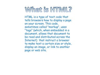 HTML is a type of text code that tells browsers how to display a page on your screen. This code, sometimes called &quot;markup&quot;, uses &quot;tags“ (which, when embedded in a document, allows that document to be read and distributed across the Internet)  that instruct a browser to make text a certain size or style, display an image, or link to another page or web site. 