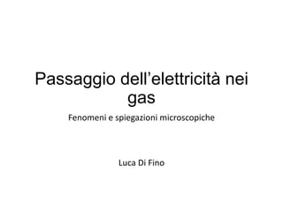 Passaggio dell’elettricità nei
gas
Fenomeni e spiegazioni microscopiche
Luca Di Fino
 