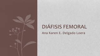 Ana Karen E. Delgado Loera
DIÁFISIS FEMORAL
 