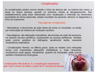 Complicações
As complicações podem ocorrer desde o início da doença até, na maioria dos casos, a
sexta ou oitava semana, quando os sintomas iniciais já desapareceram. Seu
estabelecimento pode estar relacionado com: localização e extensão da membrana;
quantidade de toxina absorvida; estado imunitário do paciente; demora no diagnóstico e
início do tratamento.
- Miocárdicas: é decorrente da ação direta da toxina no miocárdio, ou ainda,
por intoxicação do sistema de condução cardíaco.
- Neurológicas: são alterações transitórias, decorrentes da ação da exotoxina
no sistema nervoso periférico, ocasionando as neurites periféricas. Também
pode ocorrer paralisia do diafragma, geralmente tardia, causando
insuficiência respiratória.
- Complicações Renais: na difteria grave, pode se instalar uma nefropatia
tóxica com importantes alterações metabólicas e, mais raramente,
insuficiência renal aguda. Geralmente, quando há miocardite, pode ocorrer
também insuficiência renal grave.
Complicações Miocárdicas: é a complicação responsável
pelo maior número de óbitos a partir da 2ª semana da doença.
Veja algumas complicações:
 