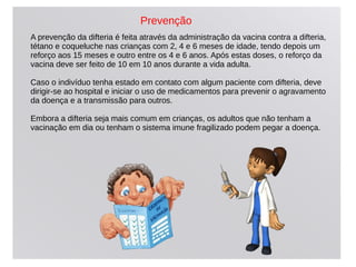 A prevenção da difteria é feita através da administração da vacina contra a difteria,
tétano e coqueluche nas crianças com 2, 4 e 6 meses de idade, tendo depois um
reforço aos 15 meses e outro entre os 4 e 6 anos. Após estas doses, o reforço da
vacina deve ser feito de 10 em 10 anos durante a vida adulta.
Caso o indivíduo tenha estado em contato com algum paciente com difteria, deve
dirigir-se ao hospital e iniciar o uso de medicamentos para prevenir o agravamento
da doença e a transmissão para outros.
Embora a difteria seja mais comum em crianças, os adultos que não tenham a
vacinação em dia ou tenham o sistema imune fragilizado podem pegar a doença.
Prevenção
 