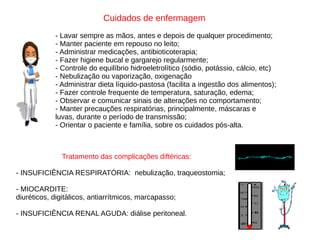 Cuidados de enfermagem
- Lavar sempre as mãos, antes e depois de qualquer procedimento;
- Manter paciente em repouso no leito;
- Administrar medicações, antibioticoterapia;
- Fazer higiene bucal e gargarejo regularmente;
- Controle do equilíbrio hidroeletrolítico (sódio, potássio, cálcio, etc)
- Nebulização ou vaporização, oxigenação
- Administrar dieta líquido-pastosa (facilita a ingestão dos alimentos);
- Fazer controle frequente de temperatura, saturação, edema;
- Observar e comunicar sinais de alterações no comportamento;
- Manter precauções respiratórias, principalmente, máscaras e
luvas, durante o período de transmissão;
- Orientar o paciente e família, sobre os cuidados pós-alta.
Tratamento das complicações diftéricas:
- INSUFICIÊNCIA RESPIRATÓRIA: nebulização, traqueostomia;
- MIOCARDITE:
diuréticos, digitálicos, antiarrítmicos, marcapasso;
- INSUFICIÊNCIA RENAL AGUDA: diálise peritoneal.
 