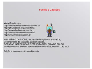 Fontes e Citações:
Www.Google.com
http://www.saudeemmovimento.com.br
http://pt.wikipedia.org/wiki/difteria
http://www.abcdasaude.com.br
http://www.tuasaude.com/difteria/
http://www.minhavida.com.br
MINISTÉRIO DA SAÚDE, Secretaria de Vigilância em Saúde,
Departamento de Vigilância Epidemiológica,
DOENÇAS INFECCIOSAS E PARASITÁRIAS. GUIA DE BOLSO,
6ª edição revista Série B. Textos Básicos de Saúde, brasília / DF, 2006
Edição e montagem: Adriana Bonadia
 