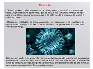 Definição
- Difteria, também conhecida como crupe, é uma doença respiratória, causada pelo
bacilo Corynebacterium diphtheriae, que se instala nas amídalas, faringe, laringe,
nariz e, em alguns casos, nas mucosas e na pele, sendo a infecção de faringe a
mais importante.
- Depois de instalados, os microorganismos se multiplicam e se espalham ao
mesmo tempo em que produzem a toxina diftérica, que provoca os sintomas mais
comuns da doença.
Crianças em idade pré-escolar são mais suscetíveis caso não tenham sido imunizadas
previamente com o esquema básico de vacinação. Adultos não vacinados não estão
livres de contrair a doença, que pode se manifestar em qualquer época do ano e muitas
vezes surge após episódios de resfriados e gripes.
 