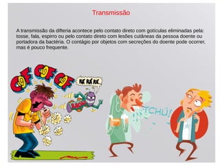 Transmissão
A transmissão da difteria acontece pelo contato direto com gotículas eliminadas pela:
tosse, fala, espirro ou pelo contato direto com lesões cutâneas da pessoa doente ou
portadora da bactéria. O contágio por objetos com secreções do doente pode ocorrer,
mas é pouco frequente.
 
