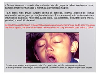 - Outros sintomas possíveis são: mal-estar, dor de garganta, febre, corrimento nasal,
gânglios linfáticos inflamados e manchas avermelhadas na pele.
- Em casos mais graves surgem: edema de pescoço, toxemia (excesso de toxinas
acumuladas no sangue), prostração (abatimento físico e mental), miocardite (arritmia e
insuficiência cardíaca), neuropatia (visão dupla, fala anasalada, dificuldade para engolir,
paralisia) e insuficiência renal.
Dependendo do tamanho e localização da placa pseudomembranosa, pode ocorrer asﬁxia
mecânica aguda, sendo muitas vezes necessário fazer traqueostomia para evitar o óbito.
Os sintomas tendem a se agravar à noite. Em geral, crianças infectadas acordam durante
a madrugada com a inspiração marcada por um chiado estridente e a expiração por tosse áspera.
 