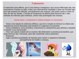 O tratamento para difteria, que é uma doença contagiosa e que causa inflamação das vias
respiratórias e lesões na pele, é feito com internamento hospitalar e deve ser iniciado logo
que haja suspeita de infecção, principalmente nas crianças, pois pode causar a morte no
caso de não ser tratada. O tempo de tratamento da difteria pode demorar até 1 mês,
variando de indivíduo para indivíduo, sendo mais prolongado nas crianças.
Sendo assim, o tratamento é médico-hospitar e é necessário:
Tomar uma injeção de antitoxina diftérica, que tem a função de diminuir os efeitos das
substâncias tóxicas libertadas pela bactéria no organismo do paciente;
Tomar antibióticos como penicilina, eritromicina ou clindamicina para eliminar a bactéria
e impedir a sua transmissão.
Ficar num quarto isolado até os exames não detectarem a presença da bactéria, que
pode demorar até 2 semanas, para não contaminar outros pacientes;
Repousar;
Ingerir grandes quantidades de líquidos para manter o organismo hidratado,
principalmente em bebês e crianças.
Tratamento
 