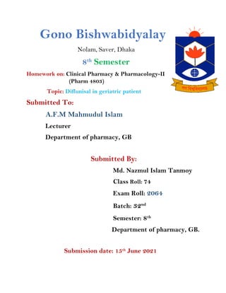 Gono Bishwabidyalay
Nolam, Saver, Dhaka
8th
Semester
Homework on: Clinical Pharmacy & Pharmacology-II
(Pharm 4803)
Topic: Diflunisal in geriatric patient
Submitted To:
A.F.M Mahmudul Islam
Lecturer
Department of pharmacy, GB
Submitted By:
Md. Nazmul Islam Tanmoy
Class Roll: 74
Exam Roll: 2064
Batch: 32nd
Semester: 8th
Department of pharmacy, GB.
Submission date: 15th
June 2021
 