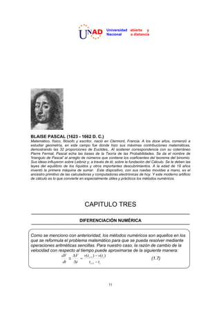 NAD          Universidad abierta y

                              U                 Nacional    a distancia




BLAISE PASCAL (1623 - 1662 D. C.)
Matemático, físico, filósofo y escritor, nació en Clermont, Francia. A los doce años, comenzó a
estudiar geometría, en este campo fue donde hizo sus máximas contribuciones matemáticas,
demostrando las 32 proporciones de Euclides,. Al sostener correspondencia con su coterráneo
Pierre Fermat, Pascal echa las bases de la Teoría de las Probabilidades. Se da el nombre de
'triangulo de Pascal' al arreglo de números que contiene los coeficientes del teorema del binomio.
Sus ideas influyeron sobre Leibniz y, a través de él, sobre la fundación del Cálculo. Se le deben las
leyes del equilibrio de los líquidos y otros importantes descubrimientos. A la edad de 19 años
inventó la primera máquina de sumar. Este dispositivo, con sus ruedas movidas a mano, es el
ancestro primitivo de las calculadoras y computadoras electrónicas de hoy. Y este moderno artificio
de cálculo es lo que convierte en especialmente útiles y prácticos los métodos numéricos.




                                  CAPITULO TRES

                              DIFERENCIACIÓN NUMÉRICA


Como se menciono con anterioridad, los métodos numéricos son aquellos en los
que se reformula el problema matemático para que se pueda resolver mediante
operaciones aritméticas sencillas. Para nuestro caso, la razón de cambio de la
velocidad con respecto al tiempo puede aproximarse de la siguiente manera:
                dV 'V v(ti 1 )  v(ti )
                    #                                          (1.7)
                dt    't      ti 1  ti




                                                 31
 