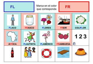 Marca en el color
que corresponda
FLACO FRASCO FLORES FREIR COLIFLOR
ÁFRICA FLAUTISTA FLAMENCO FRAMBUESA
FL FR
 