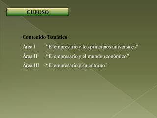 CUFOSO



Contenido Temático
Área I     “El empresario y los principios universales”
Área II    “El empresario y el mundo económico”
Área III   “El empresario y su entorno”
 