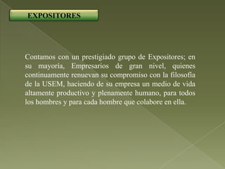 EXPOSITORES




Contamos con un prestigiado grupo de Expositores; en
su mayoría, Empresarios de gran nivel, quienes
continuamente renuevan su compromiso con la filosofía
de la USEM, haciendo de su empresa un medio de vida
altamente productivo y plenamente humano, para todos
los hombres y para cada hombre que colabore en ella.
 