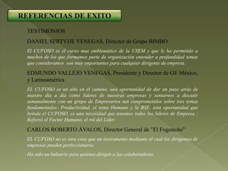 REFERENCIAS DE EXITO
 TESTIMONIOS
 DANIEL SERTVIJE VENEGAS, Director de Grupo BIMBO
 El CUFOSO es el curso mas emblemático de la USEM y que le ha permitido a
 muchos de los que formamos parte de organización entender a profundidad temas
 que consideramos son muy importantes para cualquier dirigente de empresa.
 EDMUNDO VALLEJO VENEGAS, Presidente y Director de GE México,
 y Latinoamérica
 EL CUFOSO es un alto en el camino, una oportunidad de dar un paso atrás de
 nuestro día a día como lideres de nuestras empresas y sentarnos a discutir
 semanalmente con un grupo de Empresarios tan comprometidos sobre tres temas
 fundamentales: Productividad, el tema Humano y la RSE, esta oportunidad que
 brinda el CUFOSO, es una necesidad que tenemos todos los lideres de Empresa ;
 Reforzó el Factor Humano, el rol del Líder.
 CARLOS ROBERTO ÁVALOS, Director General de ”El Fogoncito”
 EL CUFOSO no es otra cosa que un instrumento mediante el cual los dirigentes de
 empresas pueden perfeccionarse.
 Ha sido un baluarte para quienes dirigen a los colaboradores.
 