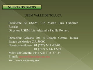 NUESTROS DATOS

           USEM VALLE DE TOLUCA

Presidente de USEM: C.P. Martín Luis Gutiérrez
Rosales
Directora USEM: Lic. Alejandra Padilla Romero

Dirección: Galeana 204- 4 Colonia Centro, Toluca
Estado de México C.P. 50000
Nuestros teléfonos: 01 (722) 2-14 -86-03
                    01 (722) 2- 14- 12-93
Móvil del Gerente: 044 (722) 3-15-57 -34
E-mail: usemtol@prodigy.net.mx
Web: www.usem.org.mx
 