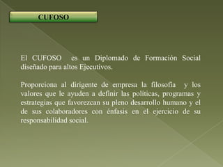 CUFOSO




El CUFOSO es un Diplomado de Formación Social
diseñado para altos Ejecutivos.

Proporciona al dirigente de empresa la filosofía y los
valores que le ayuden a definir las políticas, programas y
estrategias que favorezcan su pleno desarrollo humano y el
de sus colaboradores con énfasis en el ejercicio de su
responsabilidad social.
 