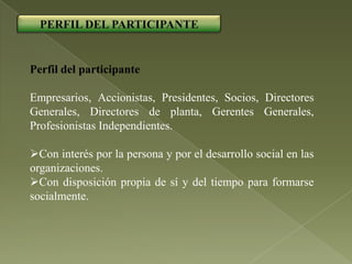 PERFIL DEL PARTICIPANTE


Perfil del participante

Empresarios, Accionistas, Presidentes, Socios, Directores
Generales, Directores de planta, Gerentes Generales,
Profesionistas Independientes.

Con interés por la persona y por el desarrollo social en las
organizaciones.
Con disposición propia de sí y del tiempo para formarse
socialmente.
 