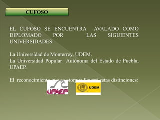 CUFOSO


EL CUFOSO SE ENCUENTRA AVALADO COMO
DIPLOMADO     POR     LAS  SIGUIENTES
UNIVERSIDADES:

La Universidad de Monterrey, UDEM.
La Universidad Popular Autónoma del Estado de Puebla,
UPAEP.

El reconocimiento que se otorgue llevará estas distinciones:
 