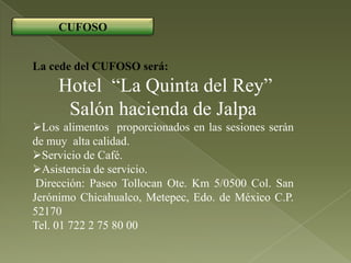 CUFOSO


La cede del CUFOSO será:
     Hotel “La Quinta del Rey”
      Salón hacienda de Jalpa
Los alimentos proporcionados en las sesiones serán
de muy alta calidad.
Servicio de Café.
Asistencia de servicio.
 Dirección: Paseo Tollocan Ote. Km 5/0500 Col. San
Jerónimo Chicahualco, Metepec, Edo. de México C.P.
52170
Tel. 01 722 2 75 80 00
 