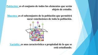 Población: es el conjunto de todos los elementos que serán
objeto de estudio.
Muestra: es el subconjunto de la población que permitirá
sacar conclusiones de toda la población.
Variable: es una característica o propiedad de lo que se
está estudiando.
 