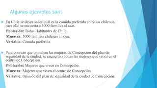 Algunos ejemplos son:
 En Chile se desea saber cuál es la comida preferida entre los chilenos,
para ello se encuesta a 5000 familias al azar.
Población: Todos Habitantes de Chile.
Muestra: 5000 familias chilenas al azar.
Variable: Comida preferida.
 Para conocer que opinaban las mujeres de Concepción del plan de
seguridad de la ciudad, se encuesto a todas las mujeres que viven en el
centro de Concepción.
Población: Mujeres que viven en Concepción.
Muestra: Mujeres que viven el centro de Concepción.
Variable: Opinión del plan de seguridad de la ciudad de Concepción.
 