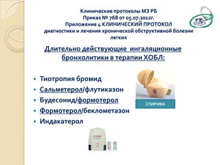 Длительно действующие ингаляционные
бронхолитики в терапии ХОБЛ:
 Тиотропия бромид
 Сальметерол/флутиказон
 Будесонид/формотерол
 Формотерол/беклометазон
 Индакатерол
Клинические протоколы МЗ РБ
Приказ № 768 от 05.07.2012г.
Приложение 4 КЛИНИЧЕСКИЙ ПРОТОКОЛ
диагностики и лечения хронической обструктивной болезни
легких
СПИРИВА
 