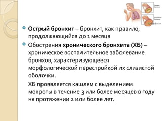 Острый бронхит – бронхит, как правило,
продолжающийся до 1 месяца
Обострения хронического бронхита (ХБ) –
хроническое воспалительное заболевание
бронхов, характеризующееся
морфологической перестройкой их слизистой
оболочки.
ХБ проявляется кашлем с выделением
мокроты в течение 3 или более месяцев в году
на протяжении 2 или более лет.
 