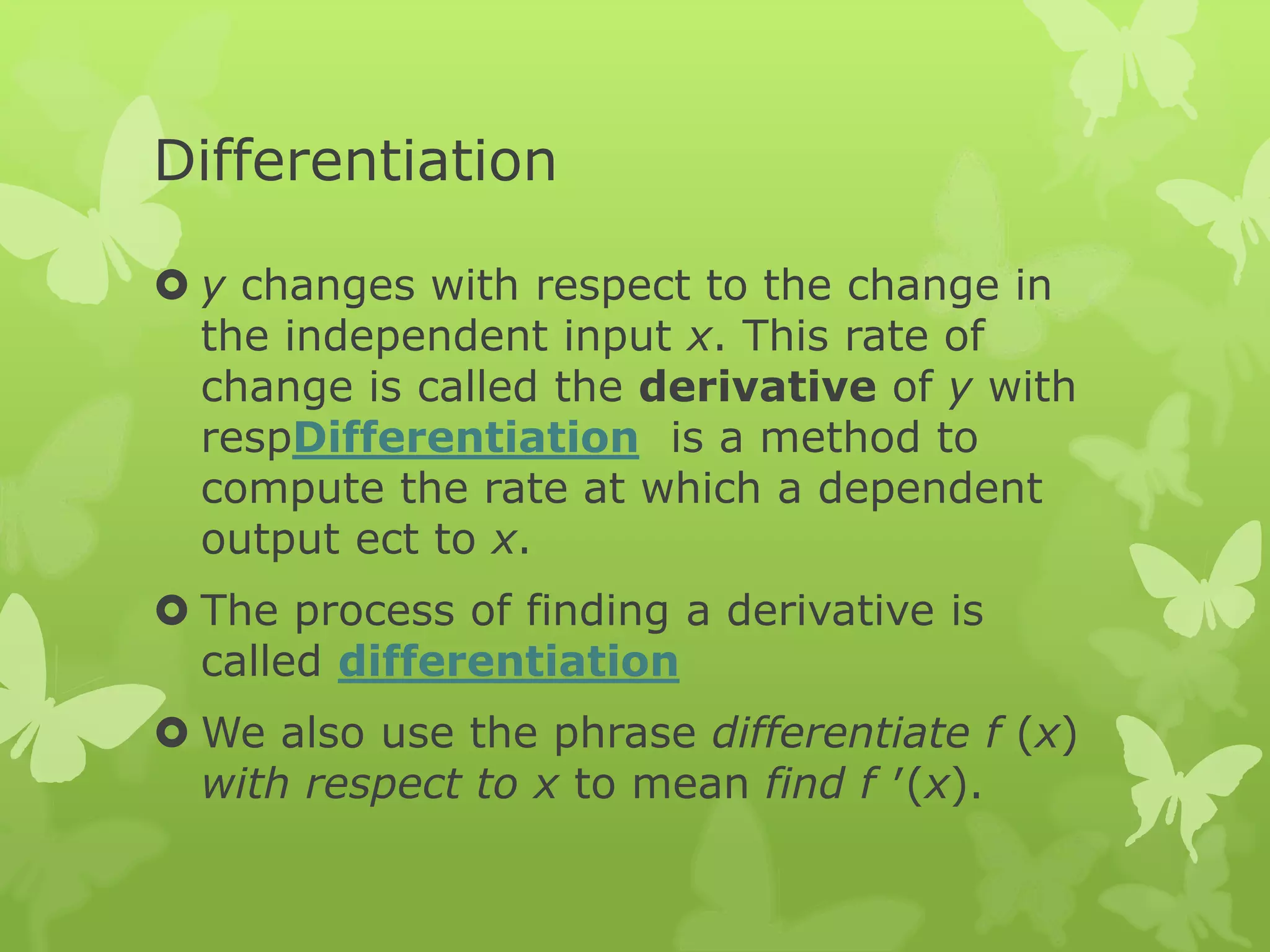 Differentiation
 y changes with respect to the change in
the independent input x. This rate of
change is called the derivative of y with
respDifferentiation is a method to
compute the rate at which a dependent
output ect to x.
 The process of finding a derivative is
called differentiation
 We also use the phrase differentiate f (x)
with respect to x to mean find f ′(x).
 