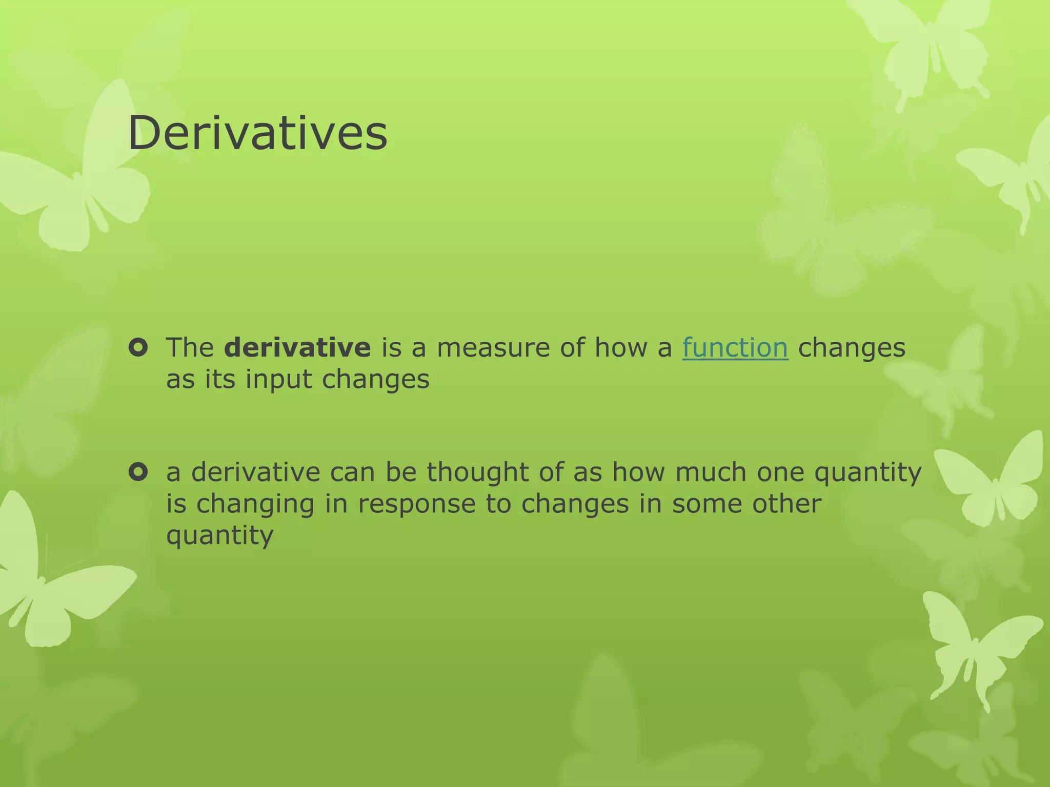 Derivatives
 The derivative is a measure of how a function changes
as its input changes
 a derivative can be thought of as how much one quantity
is changing in response to changes in some other
quantity
 