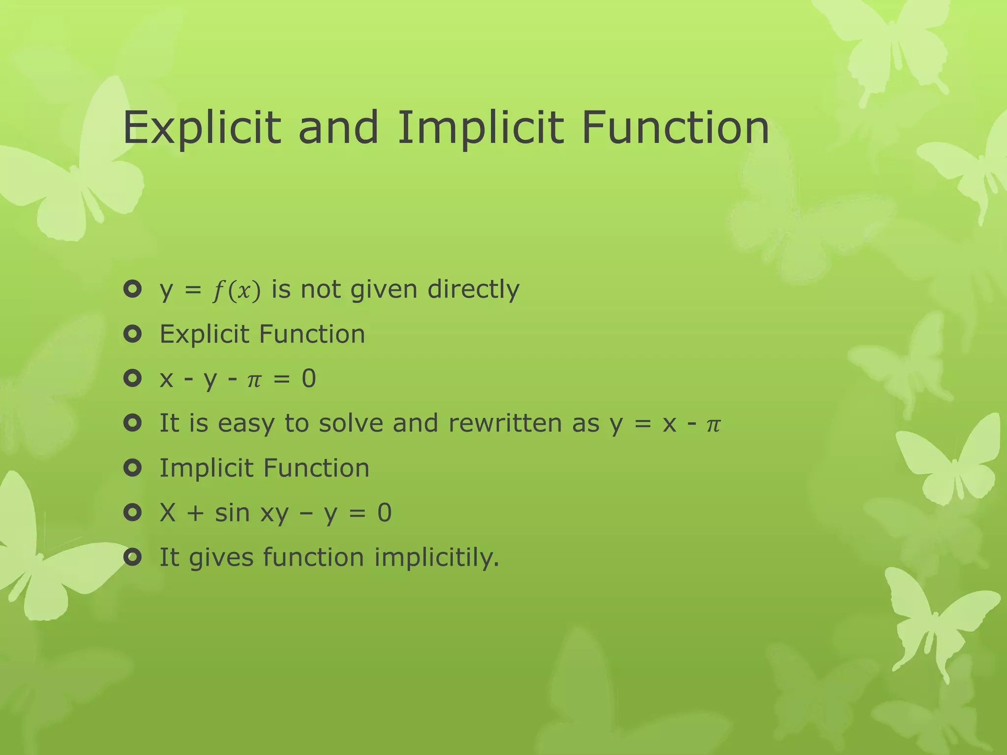 Explicit and Implicit Function
 y = 𝑓(𝑥) is not given directly
 Explicit Function
 x - y - 𝜋 = 0
 It is easy to solve and rewritten as y = x - 𝜋
 Implicit Function
 X + sin xy – y = 0
 It gives function implicitily.
 