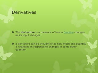 Derivatives
 The derivative is a measure of how a function changes
as its input changes
 a derivative can be thought of as how much one quantity
is changing in response to changes in some other
quantity
 